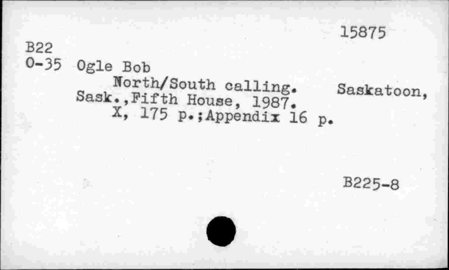 ﻿15875
В22 0-35	Ogle Bob Saskff°Wrth0^h	Saskatoon, oasK.jifiïtn House, 1987, x, 175 p.;Appendix 16 p.
В225-8